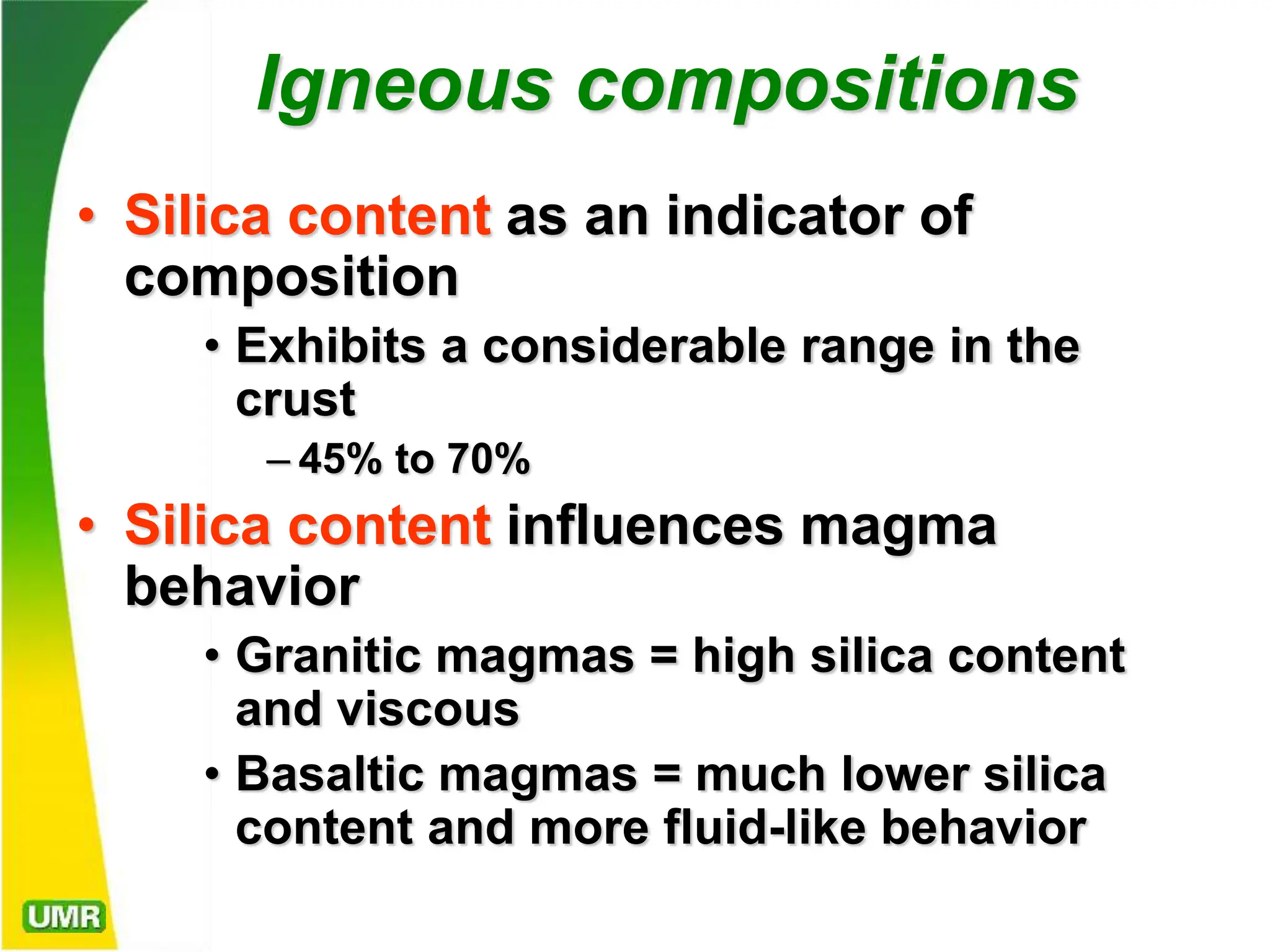 Igneous compositions
• Silica content as an indicator of
composition
• Exhibits a considerable range in the
crust
– 45% to 70%
• Silica content influences magma
behavior
• Granitic magmas = high silica content
and viscous
• Basaltic magmas = much lower silica
content and more fluid-like behavior
 