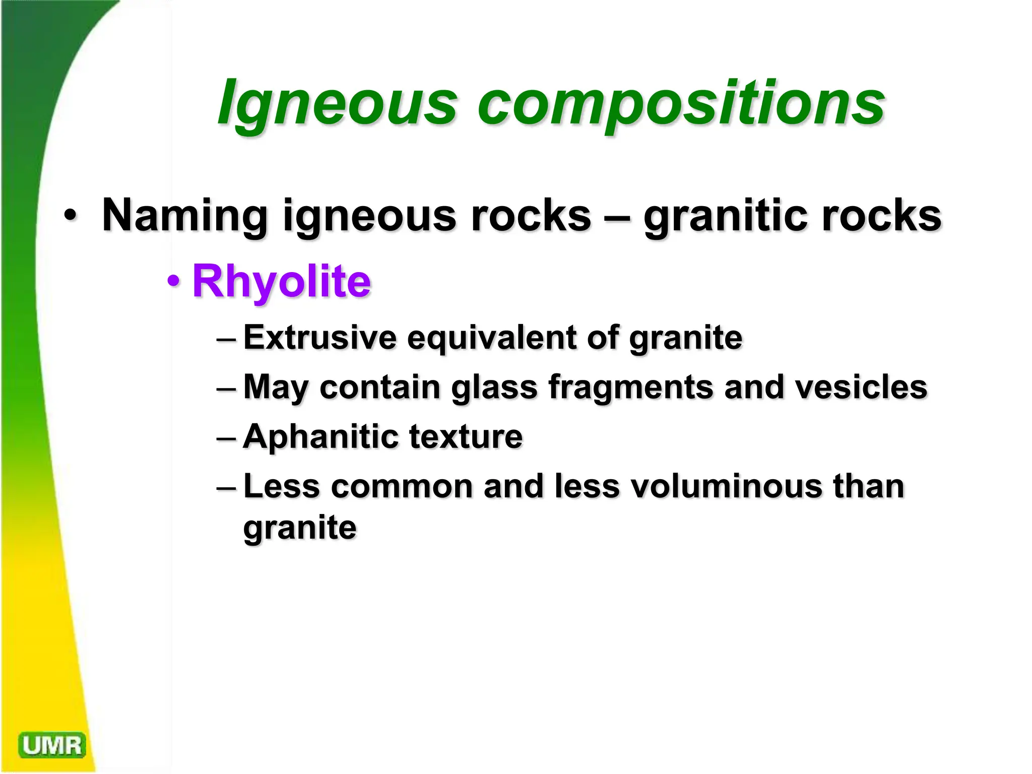 Igneous compositions
• Naming igneous rocks – granitic rocks
• Rhyolite
– Extrusive equivalent of granite
– May contain glass fragments and vesicles
– Aphanitic texture
– Less common and less voluminous than
granite
 