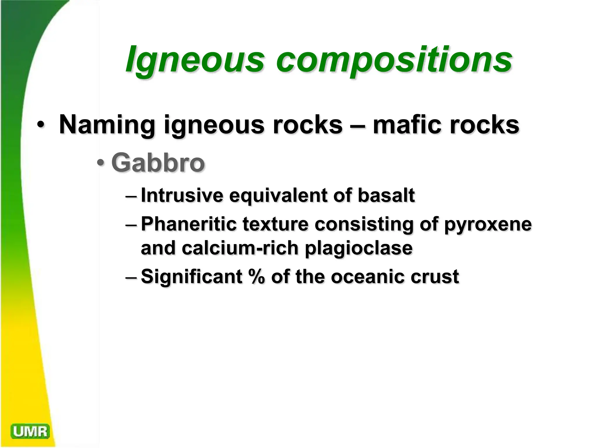 Igneous compositions
• Naming igneous rocks – mafic rocks
• Gabbro
– Intrusive equivalent of basalt
– Phaneritic texture consisting of pyroxene
and calcium-rich plagioclase
– Significant % of the oceanic crust
 
