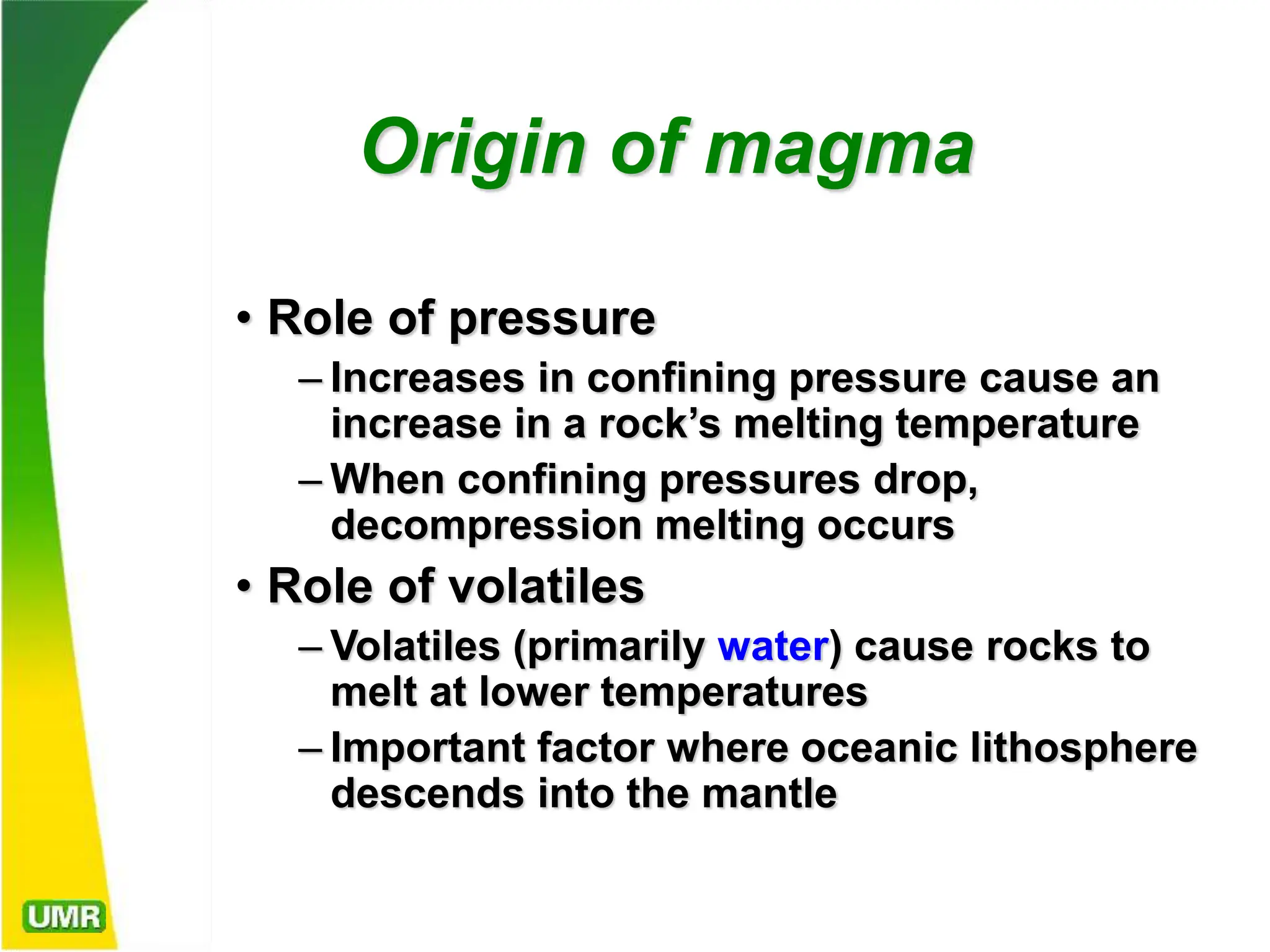 Origin of magma
• Role of pressure
– Increases in confining pressure cause an
increase in a rock’s melting temperature
– When confining pressures drop,
decompression melting occurs
• Role of volatiles
– Volatiles (primarily water) cause rocks to
melt at lower temperatures
– Important factor where oceanic lithosphere
descends into the mantle
 