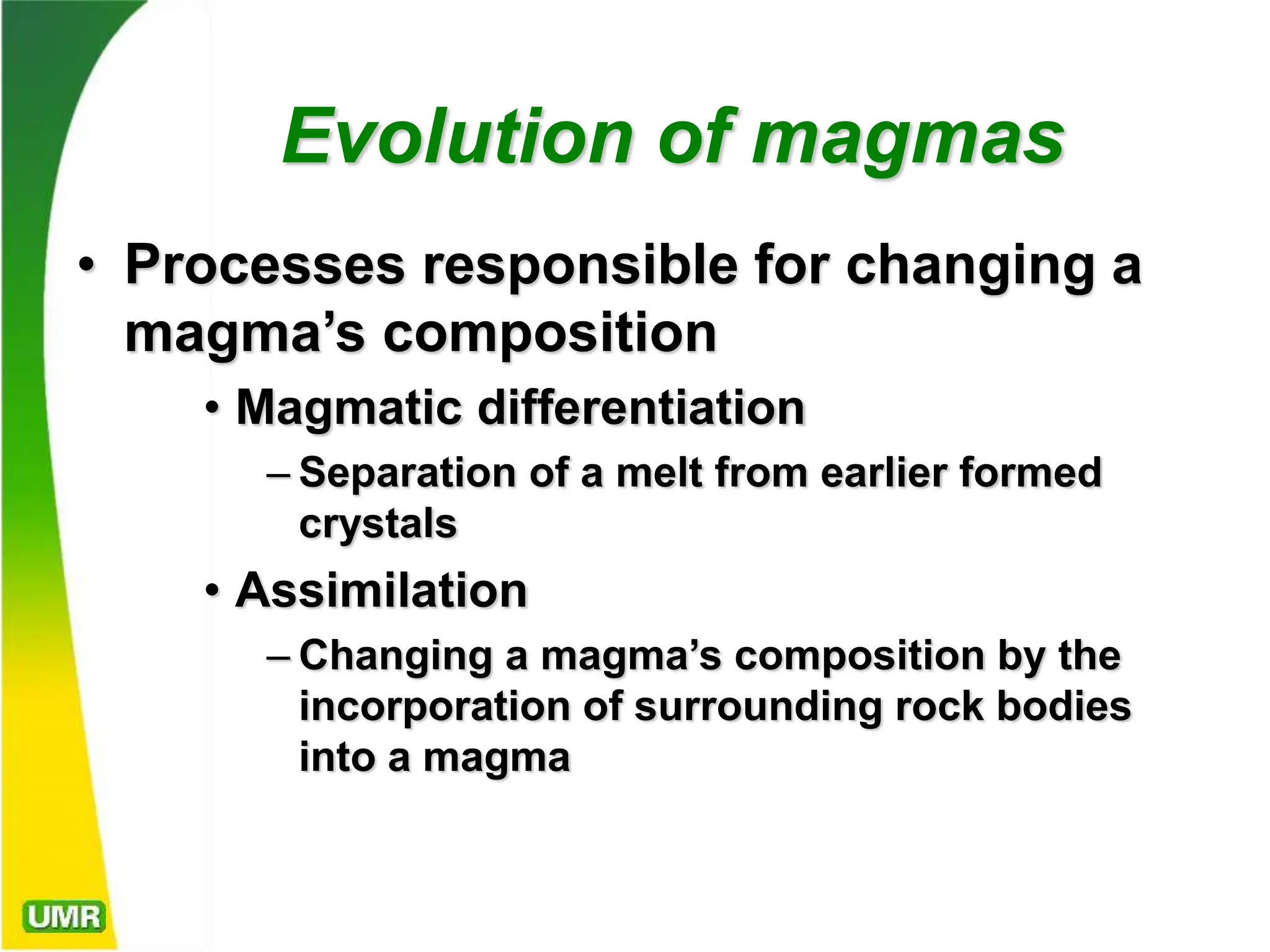 Evolution of magmas
• Processes responsible for changing a
magma’s composition
• Magmatic differentiation
– Separation of a melt from earlier formed
crystals
• Assimilation
– Changing a magma’s composition by the
incorporation of surrounding rock bodies
into a magma
 