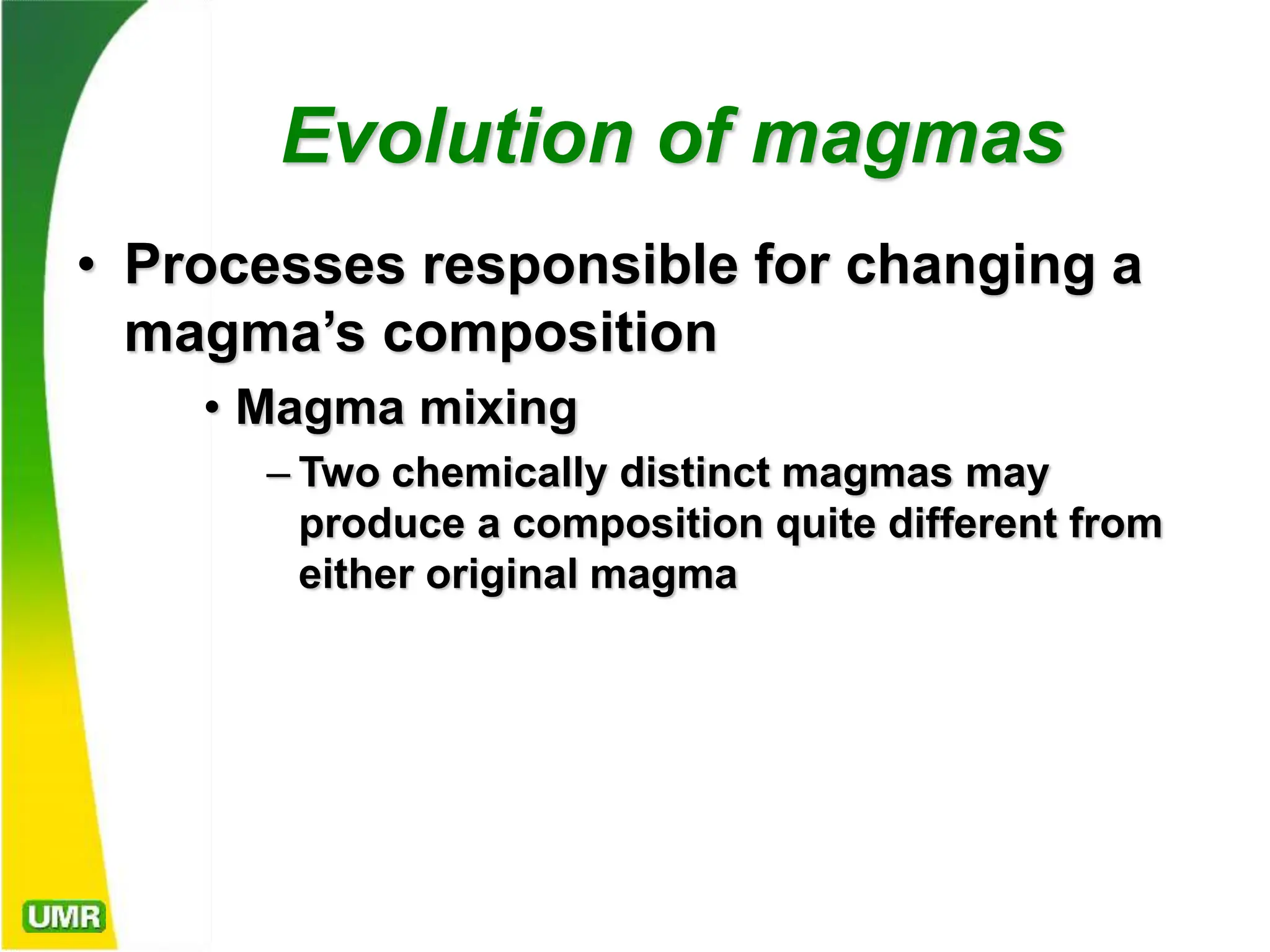 Evolution of magmas
• Processes responsible for changing a
magma’s composition
• Magma mixing
– Two chemically distinct magmas may
produce a composition quite different from
either original magma
 