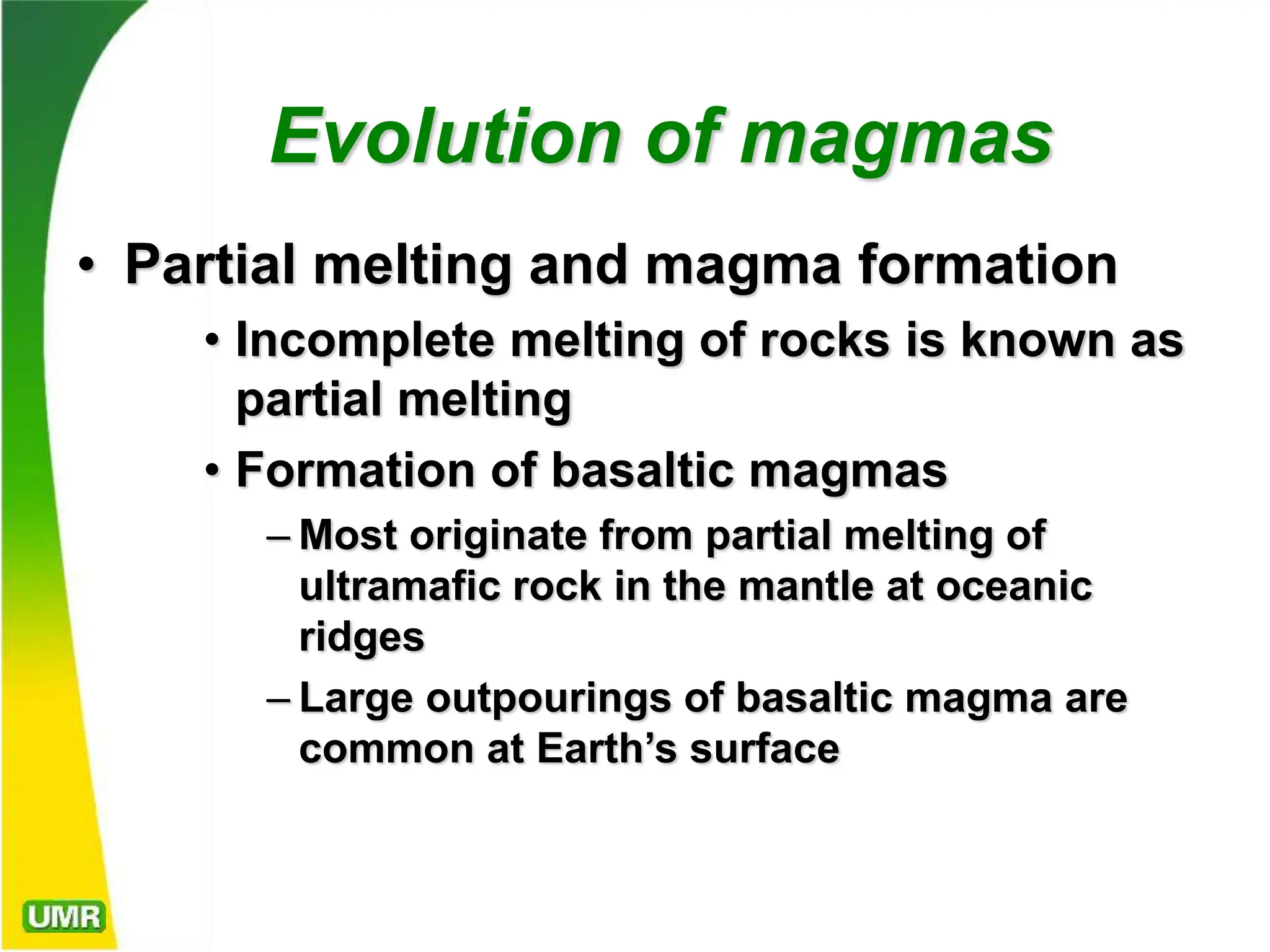 Evolution of magmas
• Partial melting and magma formation
• Incomplete melting of rocks is known as
partial melting
• Formation of basaltic magmas
– Most originate from partial melting of
ultramafic rock in the mantle at oceanic
ridges
– Large outpourings of basaltic magma are
common at Earth’s surface
 
