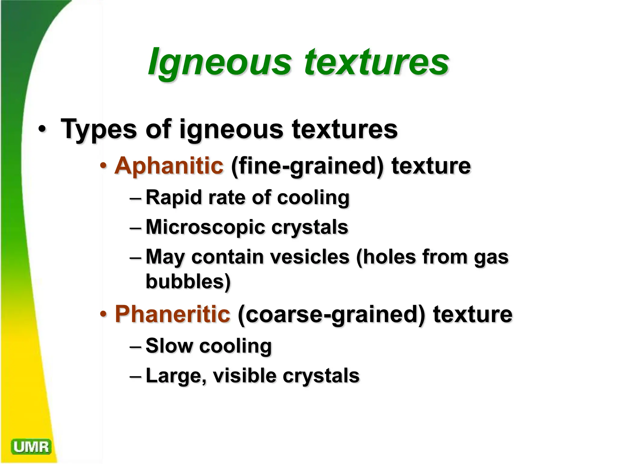 Igneous textures
• Types of igneous textures
• Aphanitic (fine-grained) texture
– Rapid rate of cooling
– Microscopic crystals
– May contain vesicles (holes from gas
bubbles)
• Phaneritic (coarse-grained) texture
– Slow cooling
– Large, visible crystals
 