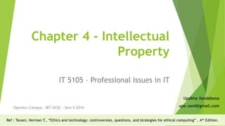 Chapter 4 - Intellectual
Property
IT 5105 – Professional Issues in IT
OpenArc Campus - BIT UCSC - Sem V 2016
Upekha Vandebona
upe.vand@gmail.com
Ref : Tavani, Herman T., “Ethics and technology: controversies, questions, and strategies for ethical computing” , 4th Edition.
 