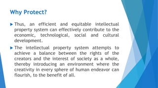 Why Protect?
 Thus, an efficient and equitable intellectual
property system can effectively contribute to the
economic, technological, social and cultural
development.
 The intellectual property system attempts to
achieve a balance between the rights of the
creators and the interest of society as a whole,
thereby introducing an environment where the
creativity in every sphere of human endeavor can
flourish, to the benefit of all.
 