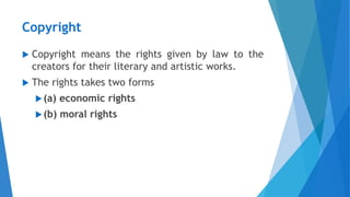 Copyright
 Copyright means the rights given by law to the
creators for their literary and artistic works.
 The rights takes two forms
(a) economic rights
(b) moral rights
 