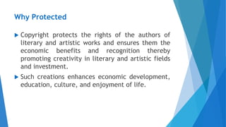 Why Protected
 Copyright protects the rights of the authors of
literary and artistic works and ensures them the
economic benefits and recognition thereby
promoting creativity in literary and artistic fields
and investment.
 Such creations enhances economic development,
education, culture, and enjoyment of life.
 