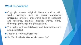What is Covered
 Copyright covers original literary and artistic
works: writings such as books, computer
programs, articles, oral works such as speeches
and lectures, dramas, musical works, films,
drawings, paintings and photographs.
 The woks such as databases and translations are
also protected.
 Section 6 - Works protected
 Section 7 - Derivative works protected
 
