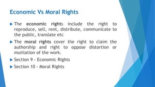 Economic Vs Moral Rights
 The economic rights include the right to
reproduce, sell, rent, distribute, communicate to
the public, translate etc
 The moral rights cover the right to claim the
authorship and right to oppose distortion or
mutilation of the work.
 Section 9 - Economic Rights
 Section 10 - Moral Rights
 