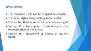 Who Owns
 The economic rights can be assigned or licensed.
 The moral rights always belong to the author.
 Section 14 - Original ownership of economic rights
 Section 15 - Presumption of authorship and of
representation of the author.
 Section 16 - Assignment or license of author’s
rights
 