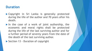 Duration
 Copyright in Sri Lanka is generally protected
during the life of the author and 70 years after his
death.
 In the case of a work of joint authorship, the
economic and moral rights shall be protected
during the life of the last surviving author and for
a further period of seventy years from the date of
the death of the last surviving author.
 Section 13 - Duration of copyright
 