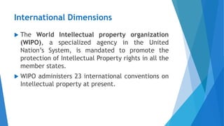 International Dimensions
 The World Intellectual property organization
(WIPO), a specialized agency in the United
Nation’s System, is mandated to promote the
protection of Intellectual Property rights in all the
member states.
 WIPO administers 23 international conventions on
Intellectual property at present.
 