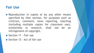 Fair Use
 Reproduction in copies or by any other means
specified by that section, for purposes such as
criticism, comment, news reporting, teaching
(including multiple copies for classroom use),
scholarship or research, shall not be an
infringement of copyright.
 Section 11 - Fair use
 Section 12 - Act of fair use
 
