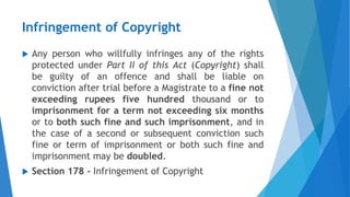 Infringement of Copyright
 Any person who willfully infringes any of the rights
protected under Part II of this Act (Copyright) shall
be guilty of an offence and shall be liable on
conviction after trial before a Magistrate to a fine not
exceeding rupees five hundred thousand or to
imprisonment for a term not exceeding six months
or to both such fine and such imprisonment, and in
the case of a second or subsequent conviction such
fine or term of imprisonment or both such fine and
imprisonment may be doubled.
 Section 178 - Infringement of Copyright
 