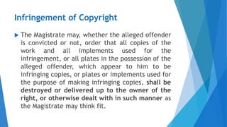 Infringement of Copyright
 The Magistrate may, whether the alleged offender
is convicted or not, order that all copies of the
work and all implements used for the
infringement, or all plates in the possession of the
alleged offender, which appear to him to be
infringing copies, or plates or implements used for
the purpose of making infringing copies, shall be
destroyed or delivered up to the owner of the
right, or otherwise dealt with in such manner as
the Magistrate may think fit.
 