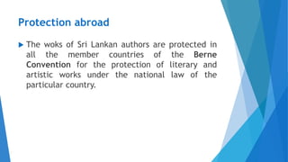 Protection abroad
 The woks of Sri Lankan authors are protected in
all the member countries of the Berne
Convention for the protection of literary and
artistic works under the national law of the
particular country.
 
