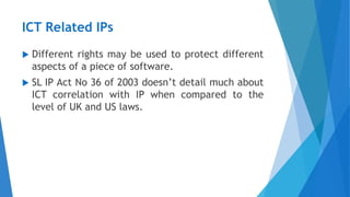 ICT Related IPs
 Different rights may be used to protect different
aspects of a piece of software.
 SL IP Act No 36 of 2003 doesn’t detail much about
ICT correlation with IP when compared to the
level of UK and US laws.
 