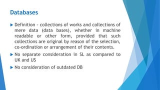 Databases
 Definition - collections of works and collections of
mere data (data bases), whether in machine
readable or other form, provided that such
collections are original by reason of the selection,
co-ordination or arrangement of their contents.
 No separate consideration in SL as compared to
UK and US
 No consideration of outdated DB
 