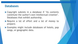 Databases
 Copyright subsists in a database if ‘its contents
constitute the author’s own intellectual creation’.
Databases that exhibit authorship.
 Require a lot of effort and a lot of money to
prepare.
 Examples might include databases of hotels, pop
songs, or geographic data.
 