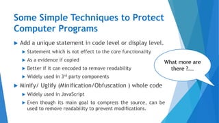Some Simple Techniques to Protect
Computer Programs
 Add a unique statement in code level or display level.
 Statement which is not effect to the core functionality
 As a evidence if copied
 Better if it can encoded to remove readability
 Widely used in 3rd party components
 Minify/ Uglify (Minification/Obfuscation ) whole code
 Widely used in JavaScript
 Even though its main goal to compress the source, can be
used to remove readability to prevent modifications.
What more are
there ?...
 