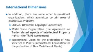 International Dimensions
 In addition, there are some other international
organizations, which administer certain areas of
Intellectual Property.
UNESCO (Universal Copyright Convention)
World Trade Organization (the Agreement on
Trade related aspects of Intellectual Property
rights - the TRIPS Agreement)
International Union for the protection of New
Varieties of Plants (International Convention for
the protection of New Varieties of Plants)
 