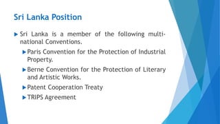 Sri Lanka Position
 Sri Lanka is a member of the following multi-
national Conventions.
Paris Convention for the Protection of Industrial
Property.
Berne Convention for the Protection of Literary
and Artistic Works.
Patent Cooperation Treaty
TRIPS Agreement
 