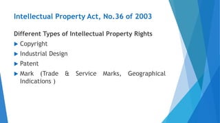 Intellectual Property Act, No.36 of 2003
Different Types of Intellectual Property Rights
 Copyright
 Industrial Design
 Patent
 Mark (Trade & Service Marks, Geographical
Indications )
 