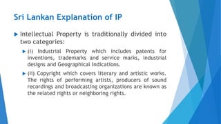 Sri Lankan Explanation of IP
 Intellectual Property is traditionally divided into
two categories:
 (i) Industrial Property which includes patents for
inventions, trademarks and service marks, industrial
designs and Geographical Indications.
 (ii) Copyright which covers literary and artistic works.
The rights of performing artists, producers of sound
recordings and broadcasting organizations are known as
the related rights or neighboring rights.
 