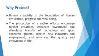 Why Protect?
 Human creativity is the foundation of human
civilization, progress and well-being.
 The protection of creative efforts encourage
further creations, enhances investment and
stimulates transfer of technology and spurs
economic growth, creates new industries and
employment, and enhances the quality and
enjoyment of life.
 