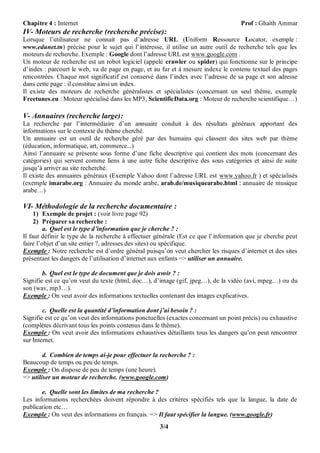 Chapitre 4 : Internet                                                               Prof : Ghaïth Ammar
IV- Moteurs de recherche (recherche précise):
Lorsque l’utilisateur ne connait pas d’adresse URL (Uniform Ressource Locator, exemple :
www.edunet.tn) précise pour le sujet qui l’intéresse, il utilise un autre outil de recherche tels que les
moteurs de recherche. Exemple : Google dont l’adresse URL est www.google.com .
Un moteur de recherche est un robot logiciel (appelé crawler ou spider) qui fonctionne sur le principe
d’index : parcourt le web, va de page en page, et au fur et à mesure indexe le contenu textuel des pages
rencontrées. Chaque mot significatif est conservé dans l’index avec l’adresse de sa page et son adresse
dans cette page : il constitue ainsi un index.
Il existe des moteurs de recherche généralistes et spécialistes (concernant un seul thème, exemple
Freetunes.eu : Moteur spécialisé dans les MP3, ScientificData.org : Moteur de recherche scientifique…)

V- Annuaires (recherche large):
La recherche par l’intermédiaire d’un annuaire conduit à des résultats généraux apportant des
informations sur le contexte du thème cherché.
Un annuaire est un outil de recherche géré par des humains qui classent des sites web par thème
(éducation, informatique, art, commerce...)
Ainsi l’annuaire se présente sous forme d’une fiche descriptive qui contient des mots (concernant des
catégories) qui servent comme liens à une autre fiche descriptive des sous catégories et ainsi de suite
jusqu’à arriver au site recherché.
Il existe des annuaires généraux (Exemple Yahoo dont l’adresse URL est www.yahoo.fr ) et spécialisés
(exemple imarabe.org : Annuaire du monde arabe, arab.de/musiquearabe.html : annuaire de musique
arabe…)

VI- Méthodologie de la recherche documentaire :
     1) Exemple de projet : (voir livre page 92)
     2) Préparer sa recherche :
         a. Quel est le type d’information que je cherche ? :
Il faut définir le type de la recherche à effectuer générale (Est ce que l’information que je cherche peut
faire l’objet d’un site entier ?, adresses des sites) ou spécifique.
Exemple : Notre recherche est d’ordre général puisqu’on veut chercher les risques d’internet et des sites
présentant les dangers de l’utilisation d’internet aux enfants => utiliser un annuaire.

        b. Quel est le type de document que je dois avoir ? :
Signifie est ce qu’on veut du texte (html, doc…), d’image (gif, jpeg…), de la vidéo (avi, mpeg…) ou du
son (wav, mp3…).
Exemple : On veut avoir des informations textuelles contenant des images explicatives.

        c. Quelle est la quantité d’information dont j’ai besoin ? :
Signifie est ce qu’on veut des informations ponctuelles (exactes concernant un point précis) ou exhaustive
(complètes décrivant tous les points contenus dans le thème).
Exemple : On veut avoir des informations exhaustives détaillants tous les dangers qu’on peut rencontrer
sur Internet.

        d. Combien de temps ai-je pour effectuer la recherche ? :
Beaucoup de temps ou peu de temps.
Exemple : On dispose de peu de temps (une heure).
=> utiliser un moteur de recherche. (www.google.com)

       e. Quelle sont les limites de ma recherche ?
Les informations recherchées doivent répondre à des critères spécifiés tels que la langue, la date de
publication etc…
Exemple : On veut des informations en français. => Il faut spécifier la langue. (www.google.fr)
                                                    3/4
 