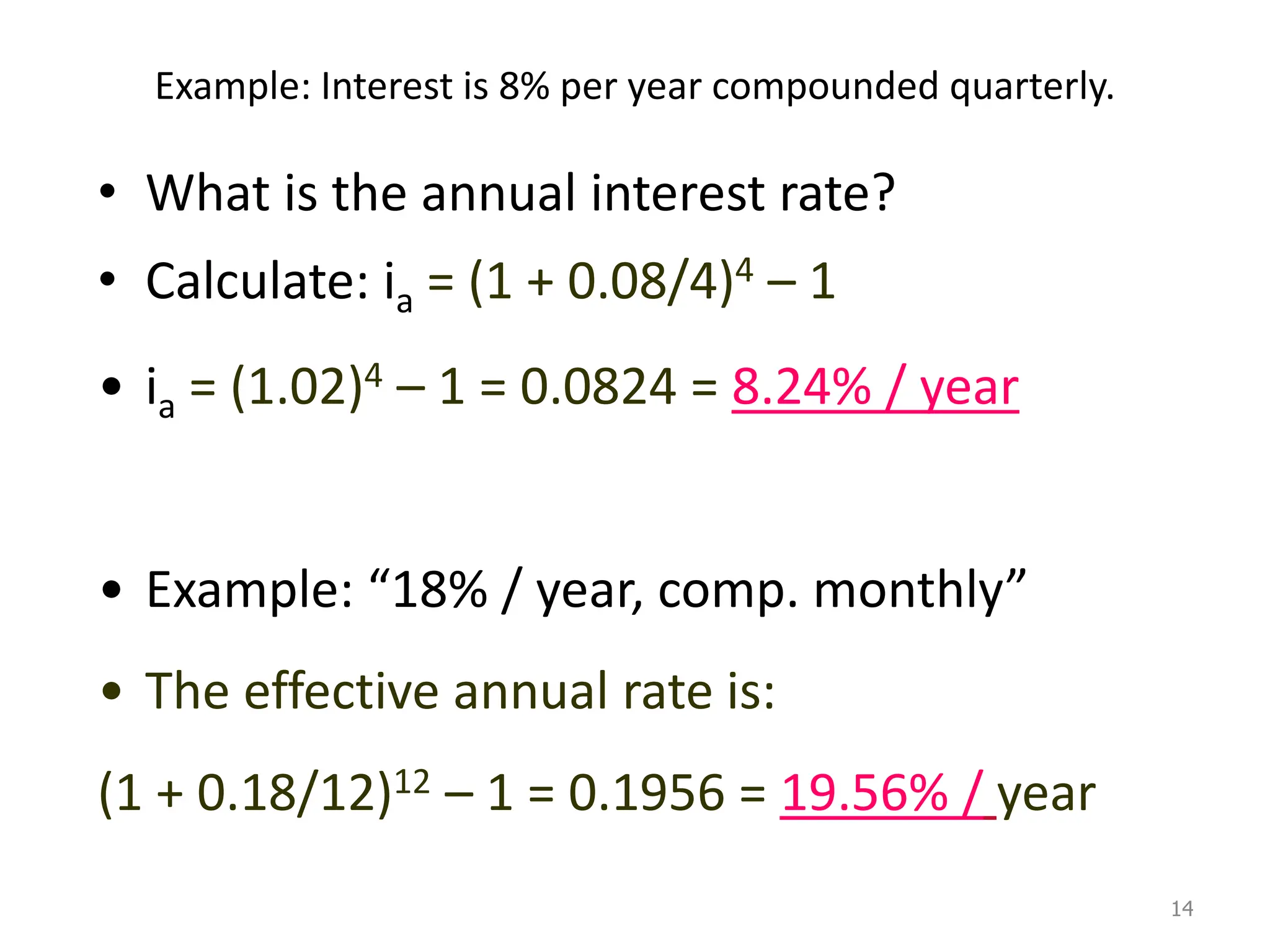 Example: Interest is 8% per year compounded quarterly.
• What is the annual interest rate?
• Calculate: ia = (1 + 0.08/4)4 – 1
• ia = (1.02)4 – 1 = 0.0824 = 8.24% / year
• Example: “18% / year, comp. monthly”
• The effective annual rate is:
(1 + 0.18/12)12 – 1 = 0.1956 = 19.56% / year
14
 