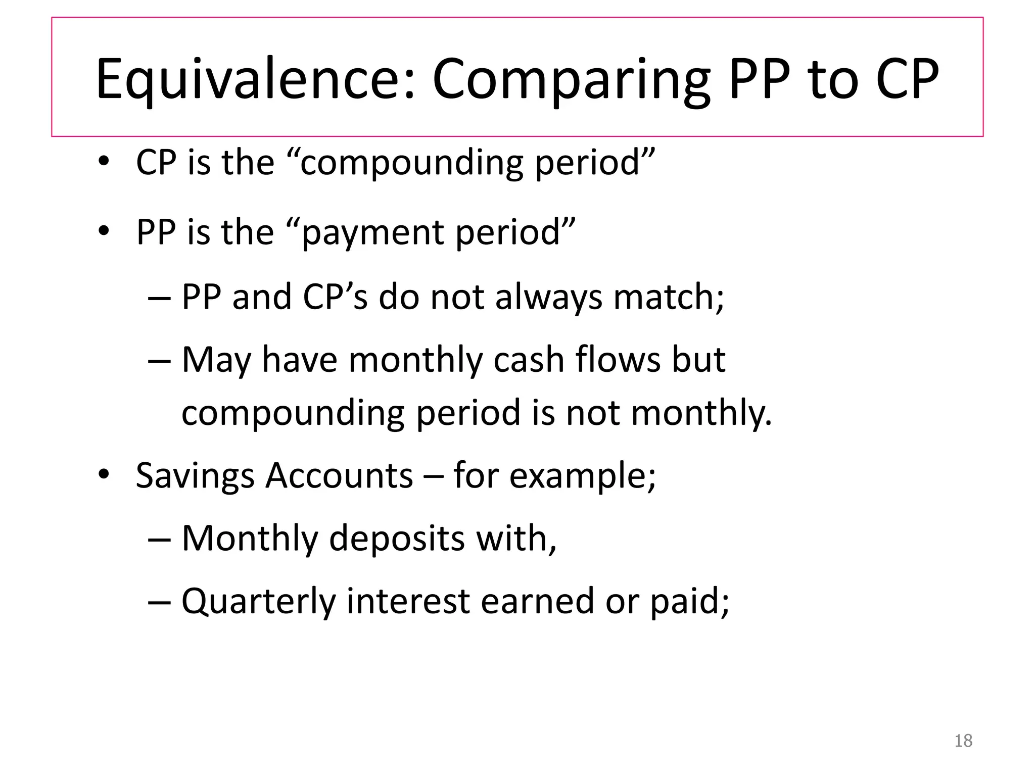 Equivalence: Comparing PP to CP
• CP is the “compounding period”
• PP is the “payment period”
– PP and CP’s do not always match;
– May have monthly cash flows but
compounding period is not monthly.
• Savings Accounts – for example;
– Monthly deposits with,
– Quarterly interest earned or paid;
18
 