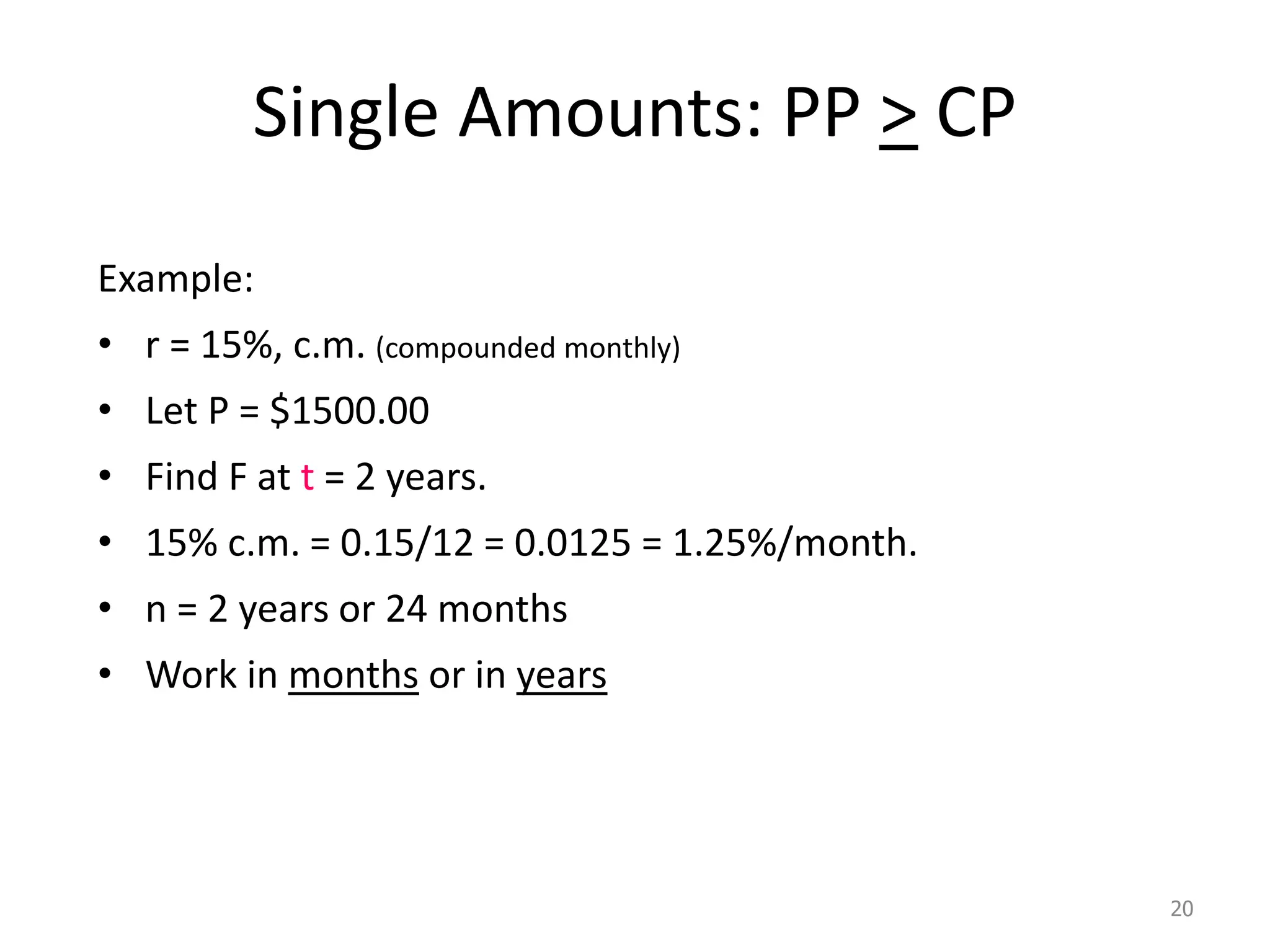 Single Amounts: PP > CP
Example:
• r = 15%, c.m. (compounded monthly)
• Let P = $1500.00
• Find F at t = 2 years.
• 15% c.m. = 0.15/12 = 0.0125 = 1.25%/month.
• n = 2 years or 24 months
• Work in months or in years
20
 