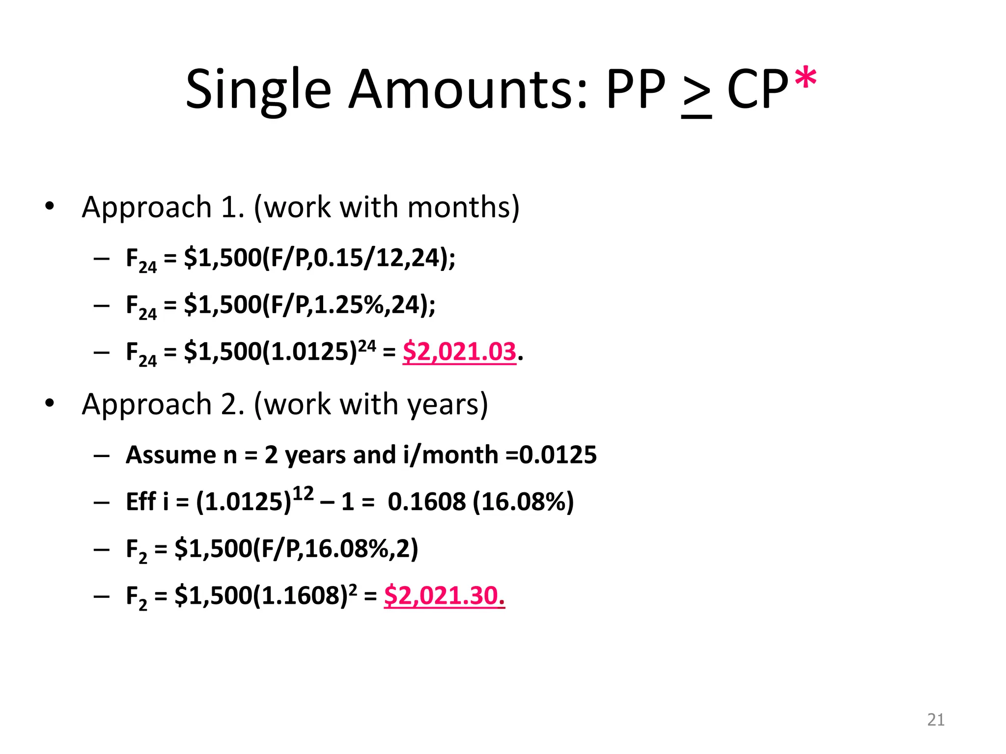 Single Amounts: PP > CP*
• Approach 1. (work with months)
– F24 = $1,500(F/P,0.15/12,24);
– F24 = $1,500(F/P,1.25%,24);
– F24 = $1,500(1.0125)24 = $2,021.03.
• Approach 2. (work with years)
– Assume n = 2 years and i/month =0.0125
– Eff i = (1.0125)12 – 1 = 0.1608 (16.08%)
– F2 = $1,500(F/P,16.08%,2)
– F2 = $1,500(1.1608)2 = $2,021.30.
21
 