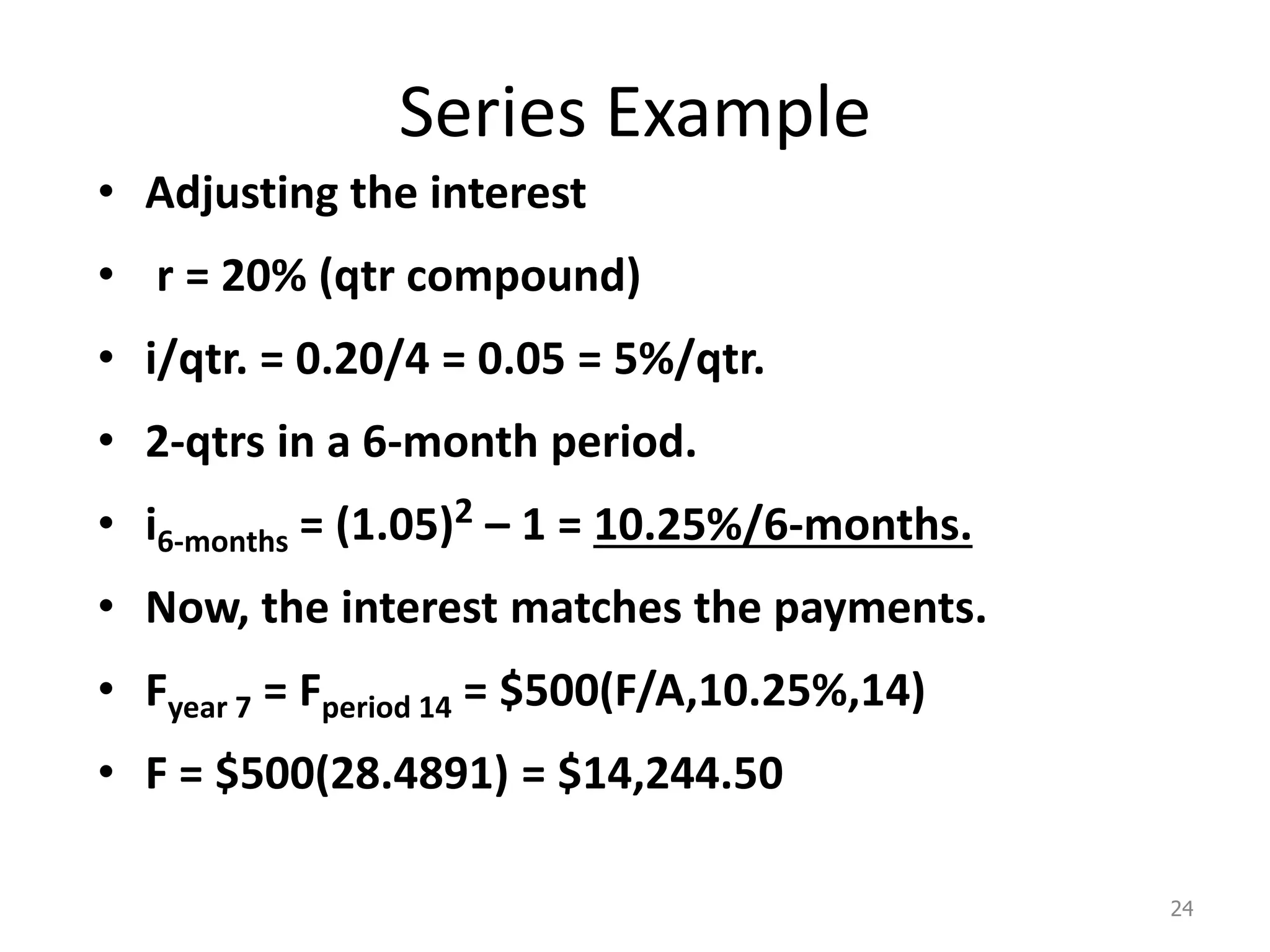 Series Example
• Adjusting the interest
• r = 20% (qtr compound)
• i/qtr. = 0.20/4 = 0.05 = 5%/qtr.
• 2-qtrs in a 6-month period.
• i6-months = (1.05)2 – 1 = 10.25%/6-months.
• Now, the interest matches the payments.
• Fyear 7 = Fperiod 14 = $500(F/A,10.25%,14)
• F = $500(28.4891) = $14,244.50
24
 