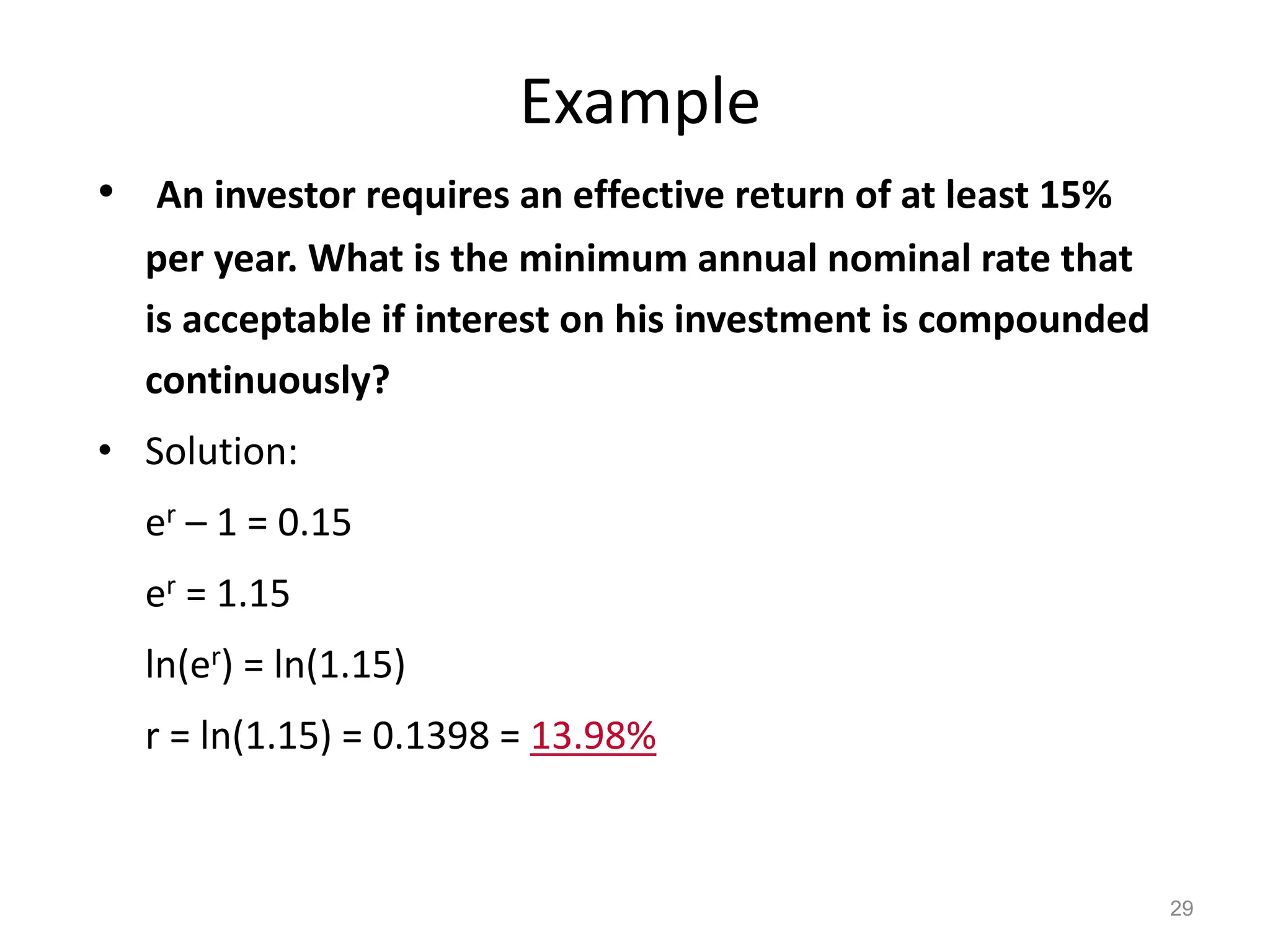 Example
• An investor requires an effective return of at least 15%
per year. What is the minimum annual nominal rate that
is acceptable if interest on his investment is compounded
continuously?
• Solution:
er – 1 = 0.15
er = 1.15
ln(er) = ln(1.15)
r = ln(1.15) = 0.1398 = 13.98%
29
 