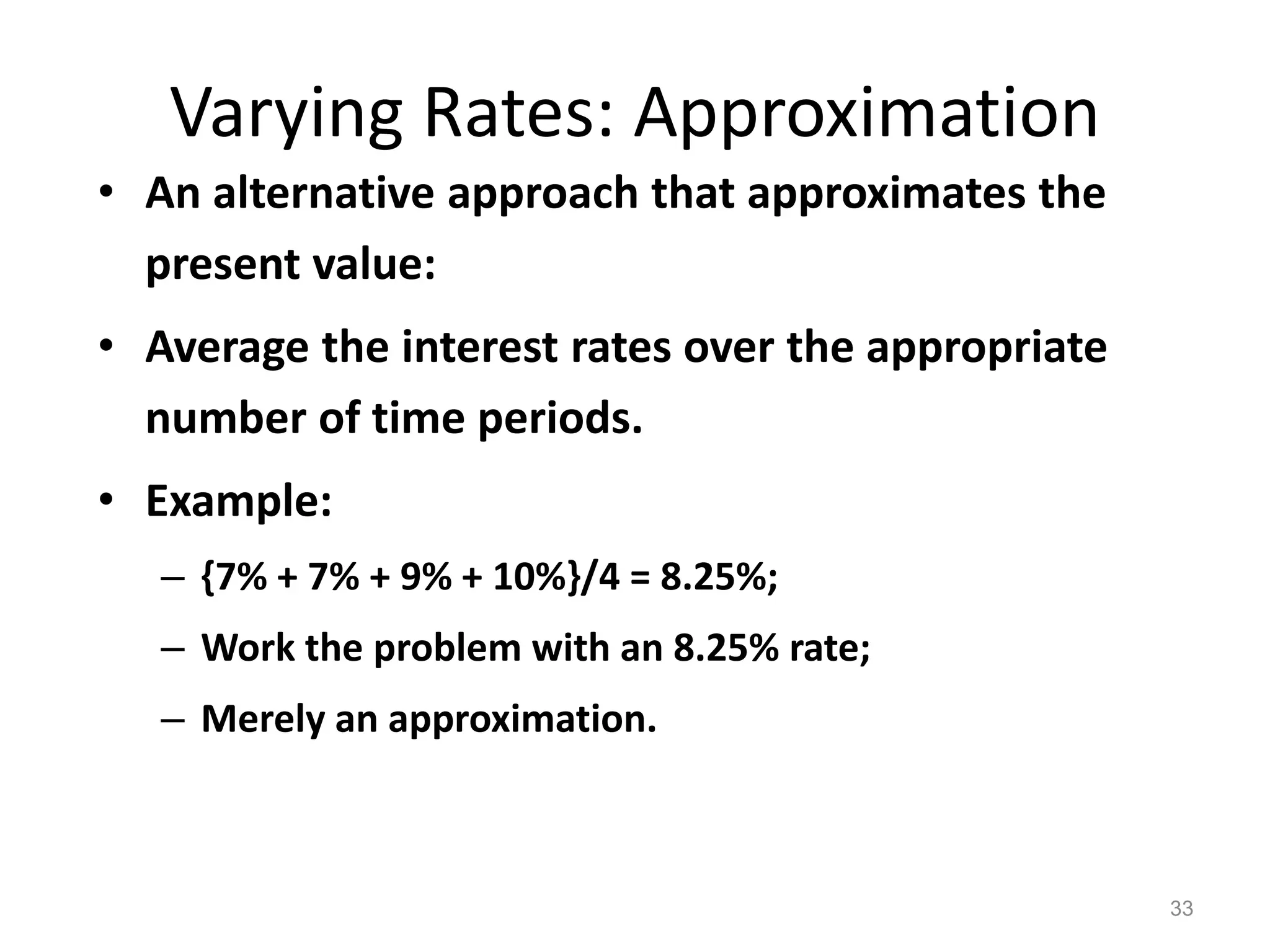 Varying Rates: Approximation
• An alternative approach that approximates the
present value:
• Average the interest rates over the appropriate
number of time periods.
• Example:
– {7% + 7% + 9% + 10%}/4 = 8.25%;
– Work the problem with an 8.25% rate;
– Merely an approximation.
33
 