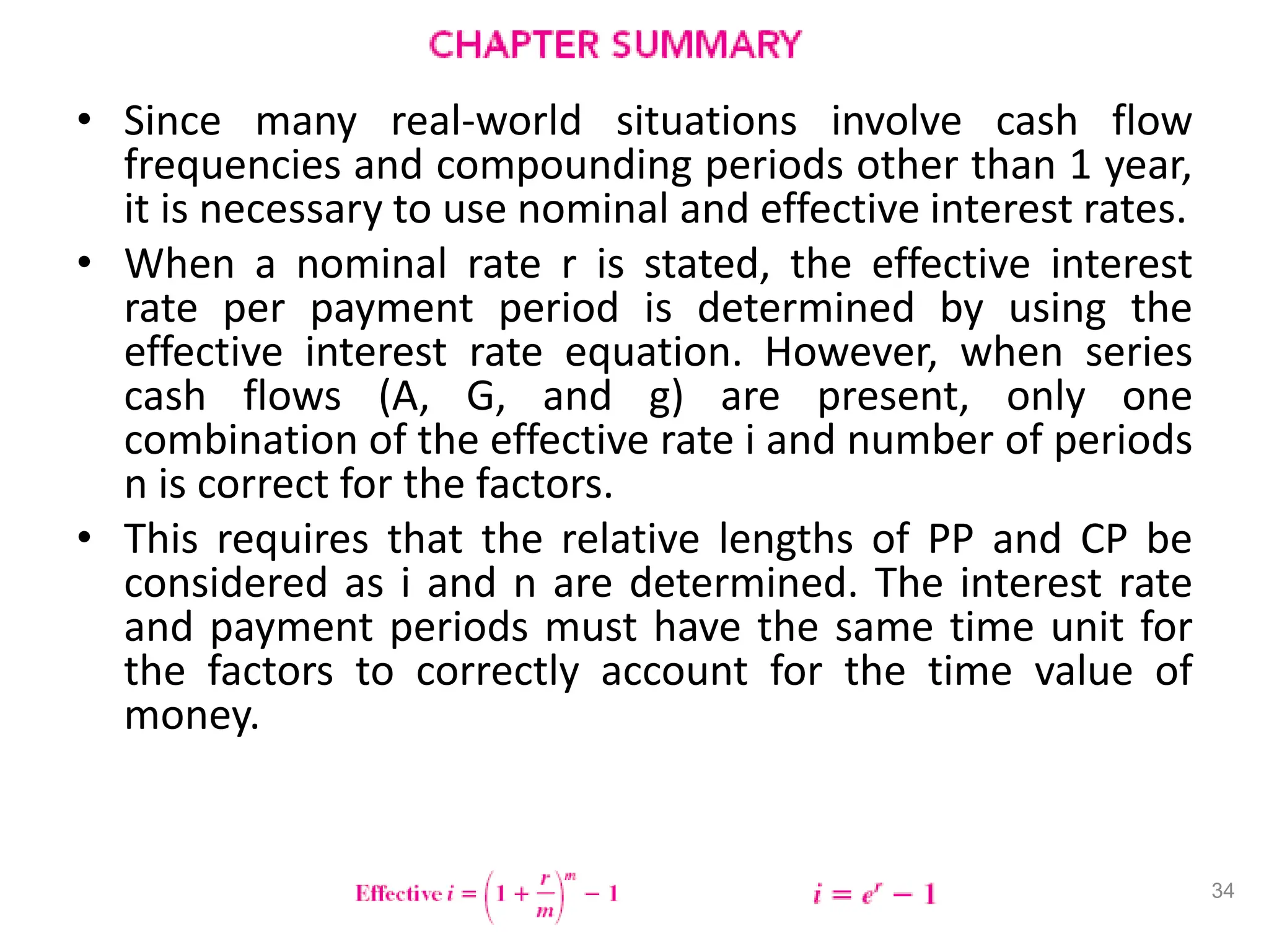 • Since many real-world situations involve cash flow
frequencies and compounding periods other than 1 year,
it is necessary to use nominal and effective interest rates.
• When a nominal rate r is stated, the effective interest
rate per payment period is determined by using the
effective interest rate equation. However, when series
cash flows (A, G, and g) are present, only one
combination of the effective rate i and number of periods
n is correct for the factors.
• This requires that the relative lengths of PP and CP be
considered as i and n are determined. The interest rate
and payment periods must have the same time unit for
the factors to correctly account for the time value of
money.
34
 