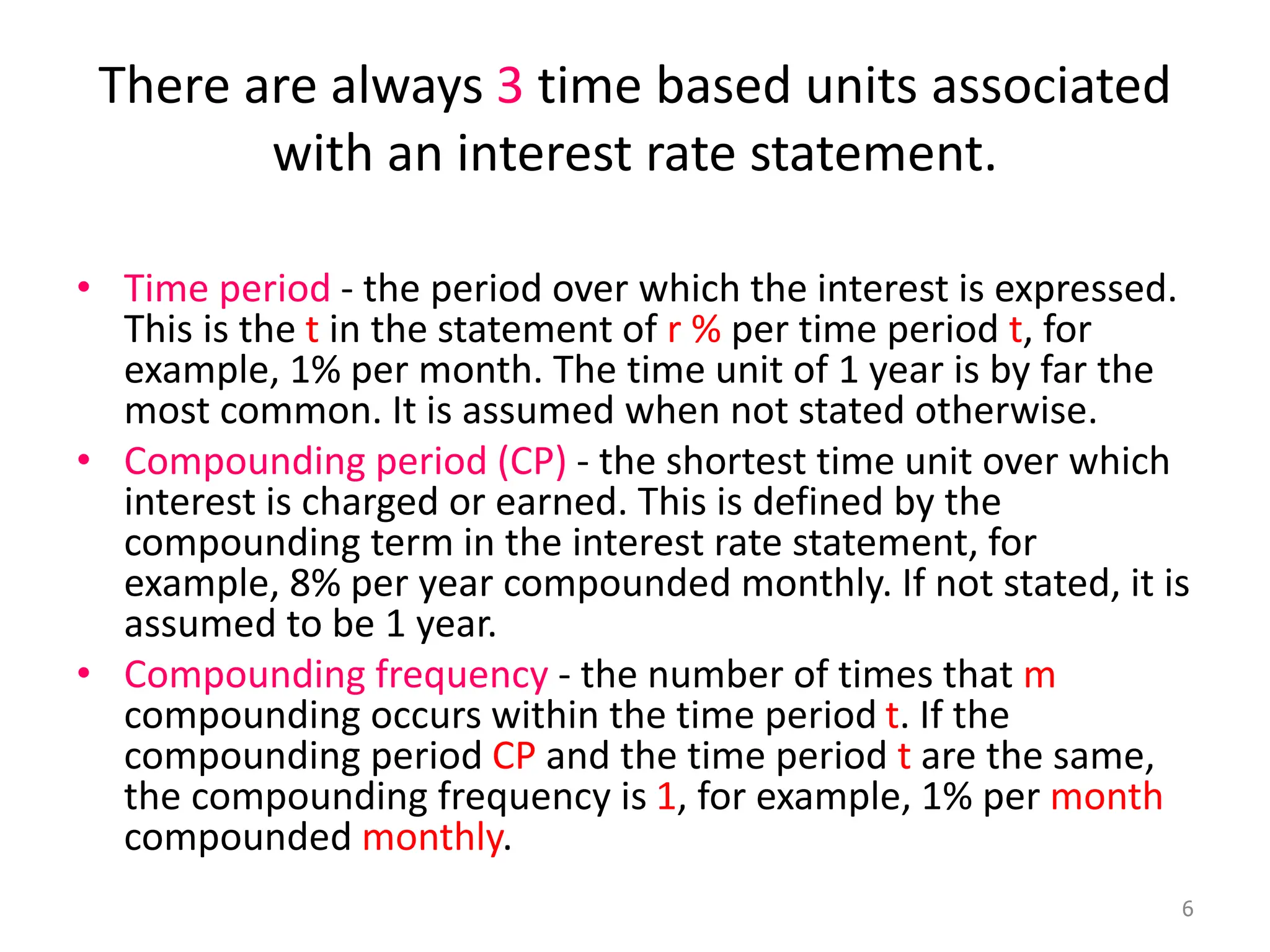 There are always 3 time based units associated
with an interest rate statement.
• Time period - the period over which the interest is expressed.
This is the t in the statement of r % per time period t, for
example, 1% per month. The time unit of 1 year is by far the
most common. It is assumed when not stated otherwise.
• Compounding period (CP) - the shortest time unit over which
interest is charged or earned. This is defined by the
compounding term in the interest rate statement, for
example, 8% per year compounded monthly. If not stated, it is
assumed to be 1 year.
• Compounding frequency - the number of times that m
compounding occurs within the time period t. If the
compounding period CP and the time period t are the same,
the compounding frequency is 1, for example, 1% per month
compounded monthly.
6
 