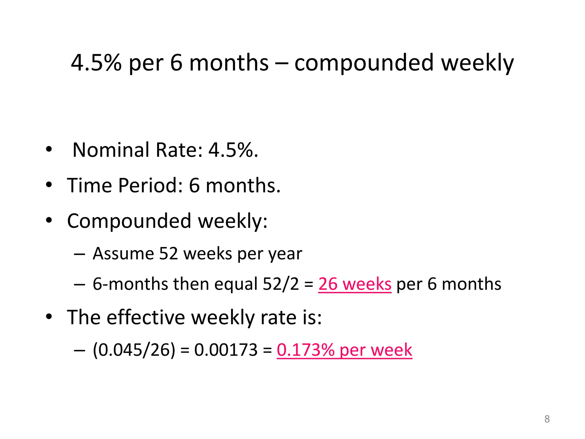 4.5% per 6 months – compounded weekly
• Nominal Rate: 4.5%.
• Time Period: 6 months.
• Compounded weekly:
– Assume 52 weeks per year
– 6-months then equal 52/2 = 26 weeks per 6 months
• The effective weekly rate is:
– (0.045/26) = 0.00173 = 0.173% per week
8
 