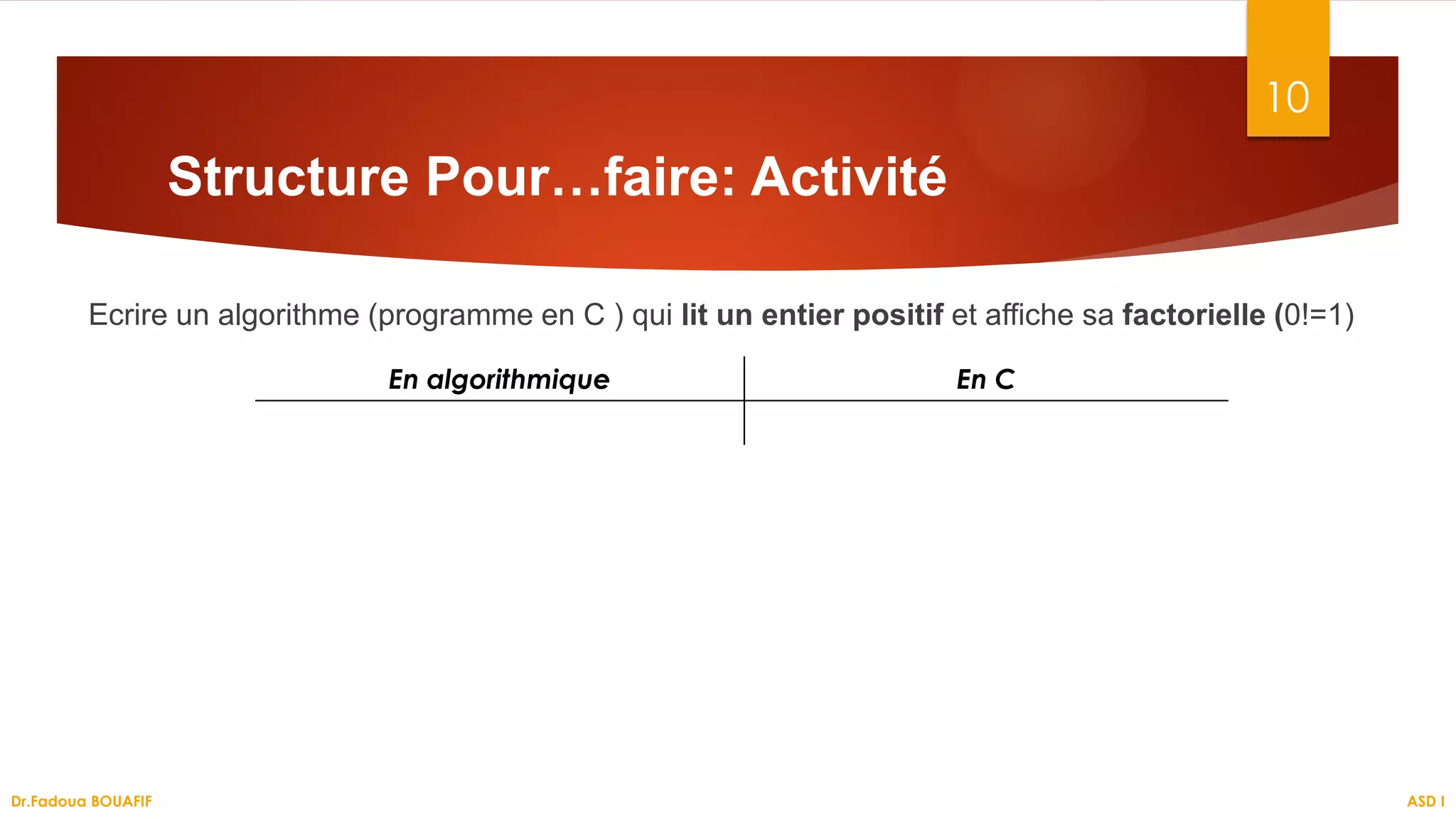 Ecrire un algorithme (programme en C ) qui lit un entier positif et affiche sa factorielle (0!=1)
10
Structure Pour…faire: Activité
En algorithmique En C
ASD I
Dr.Fadoua BOUAFIF
 
