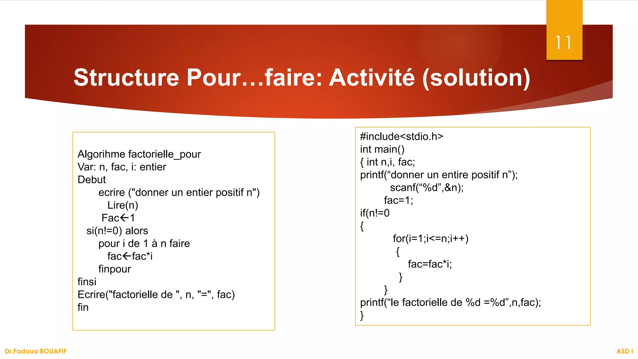 11
Structure Pour…faire: Activité (solution)
ASD I
Dr.Fadoua BOUAFIF
Algorihme factorielle_pour
Var: n, fac, i: entier
Debut
ecrire ("donner un entier positif n")
Lire(n)
Fac1
si(n!=0) alors
pour i de 1 à n faire
facfac*i
finpour
finsi
Ecrire("factorielle de ", n, "=", fac)
fin
#include<stdio.h>
int main()
{ int n,i, fac;
printf(“donner un entire positif n”);
scanf(“%d”,&n);
fac=1;
if(n!=0
{
for(i=1;i<=n;i++)
{
fac=fac*i;
}
}
printf(“le factorielle de %d =%d”,n,fac);
}
 