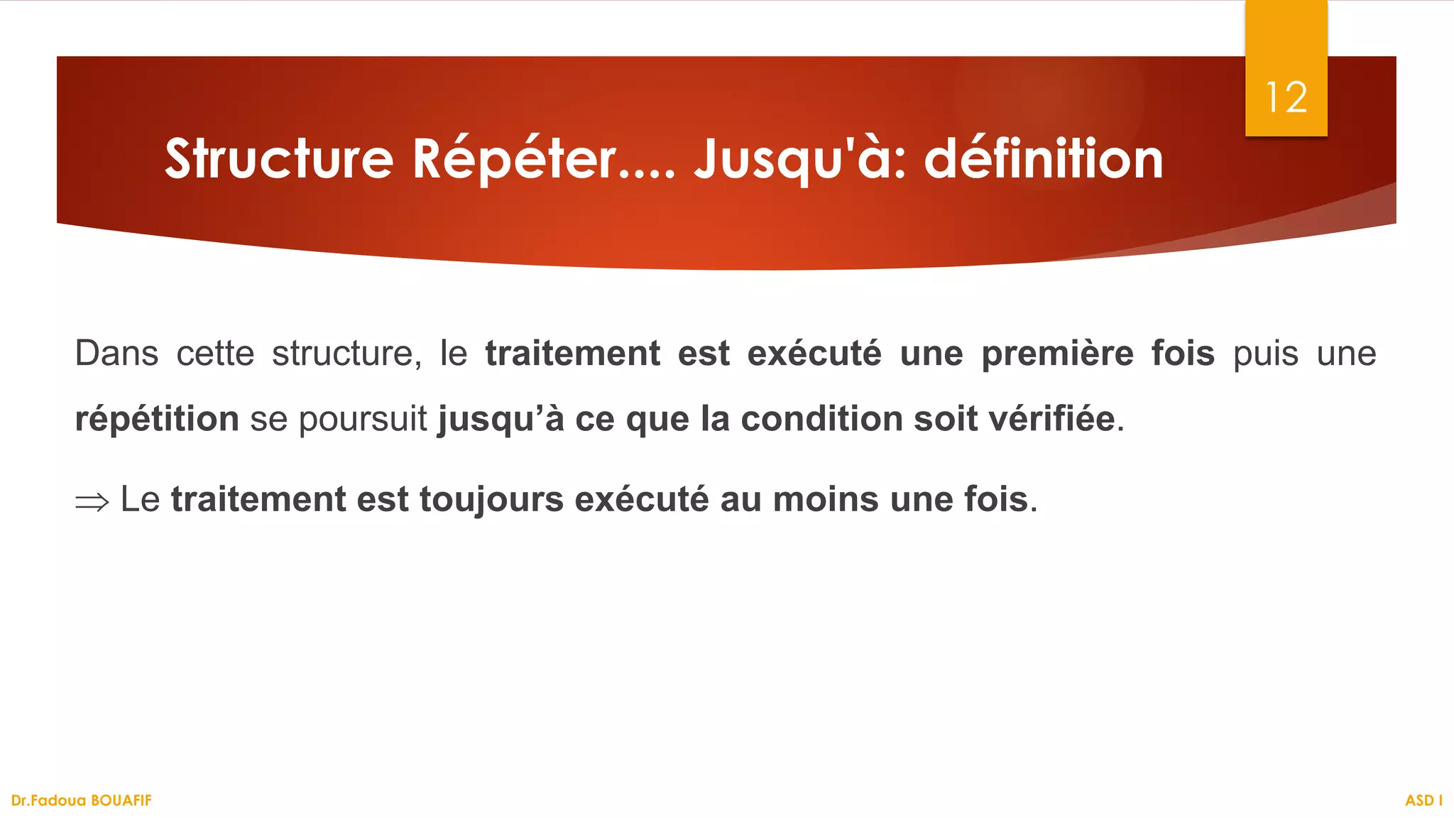 Structure Répéter.... Jusqu'à: définition
Dans cette structure, le traitement est exécuté une première fois puis une
répétition se poursuit jusqu’à ce que la condition soit vérifiée.
⇒ Le traitement est toujours exécuté au moins une fois.
12
ASD I
Dr.Fadoua BOUAFIF
 