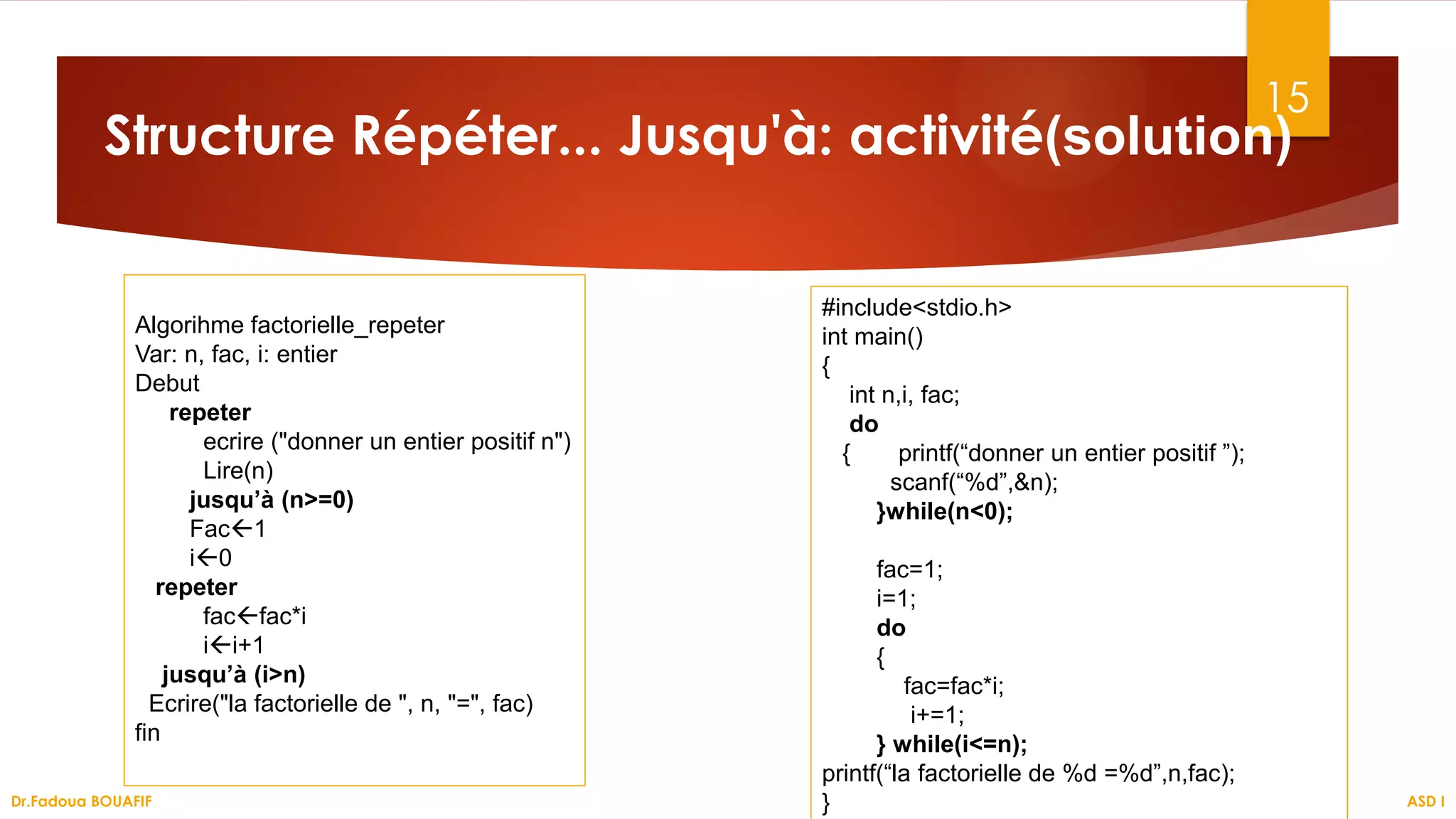 15
Structure Répéter... Jusqu'à: activité(solution)
ASD I
Dr.Fadoua BOUAFIF
Algorihme factorielle_repeter
Var: n, fac, i: entier
Debut
repeter
ecrire ("donner un entier positif n")
Lire(n)
jusqu’à (n>=0)
Fac1
i0
repeter
facfac*i
ii+1
jusqu’à (i>n)
Ecrire("la factorielle de ", n, "=", fac)
fin
#include<stdio.h>
int main()
{
int n,i, fac;
do
{ printf(“donner un entier positif ”);
scanf(“%d”,&n);
}while(n<0);
fac=1;
i=1;
do
{
fac=fac*i;
i+=1;
} while(i<=n);
printf(“la factorielle de %d =%d”,n,fac);
}
 