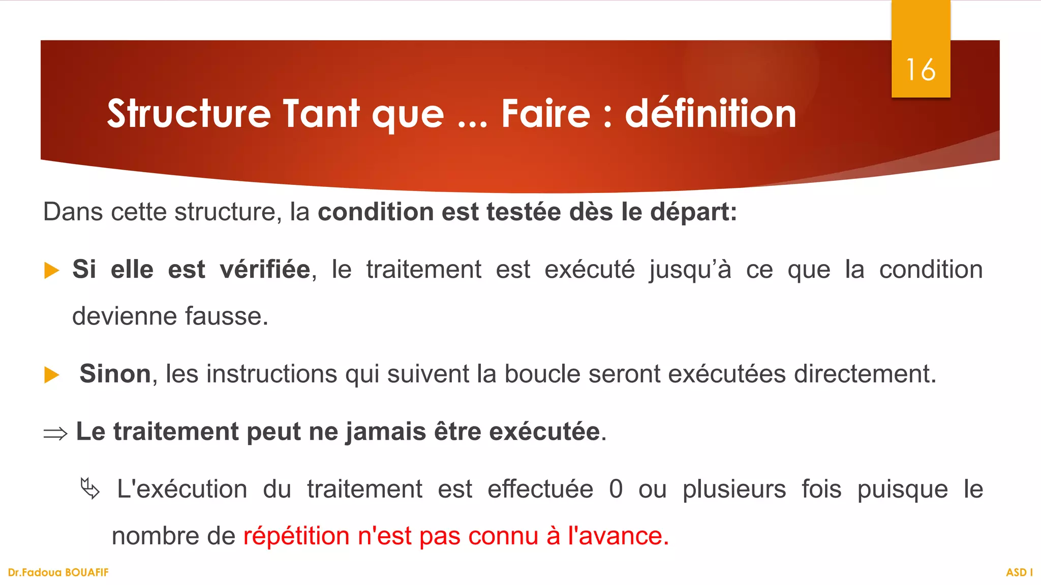 Structure Tant que ... Faire : définition
Dans cette structure, la condition est testée dès le départ:
 Si elle est vérifiée, le traitement est exécuté jusqu’à ce que la condition
devienne fausse.
 Sinon, les instructions qui suivent la boucle seront exécutées directement.
⇒ Le traitement peut ne jamais être exécutée.
 L'exécution du traitement est effectuée 0 ou plusieurs fois puisque le
nombre de répétition n'est pas connu à l'avance.
16
ASD I
Dr.Fadoua BOUAFIF
 