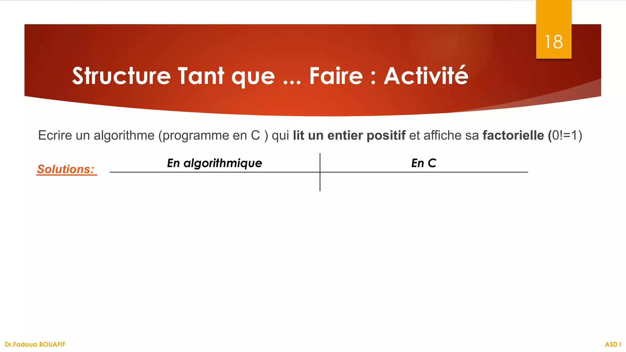 Ecrire un algorithme (programme en C ) qui lit un entier positif et affiche sa factorielle (0!=1)
18
Structure Tant que ... Faire : Activité
En algorithmique En C
Solutions:
ASD I
Dr.Fadoua BOUAFIF
 