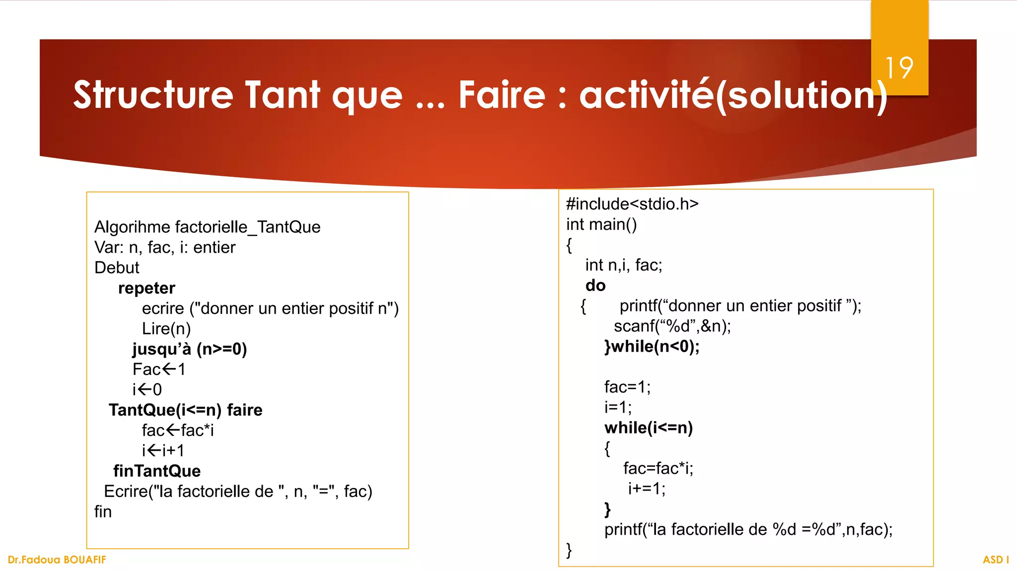 19
Structure Tant que ... Faire : activité(solution)
ASD I
Dr.Fadoua BOUAFIF
Algorihme factorielle_TantQue
Var: n, fac, i: entier
Debut
repeter
ecrire ("donner un entier positif n")
Lire(n)
jusqu’à (n>=0)
Fac1
i0
TantQue(i<=n) faire
facfac*i
ii+1
finTantQue
Ecrire("la factorielle de ", n, "=", fac)
fin
#include<stdio.h>
int main()
{
int n,i, fac;
do
{ printf(“donner un entier positif ”);
scanf(“%d”,&n);
}while(n<0);
fac=1;
i=1;
while(i<=n)
{
fac=fac*i;
i+=1;
}
printf(“la factorielle de %d =%d”,n,fac);
}
 