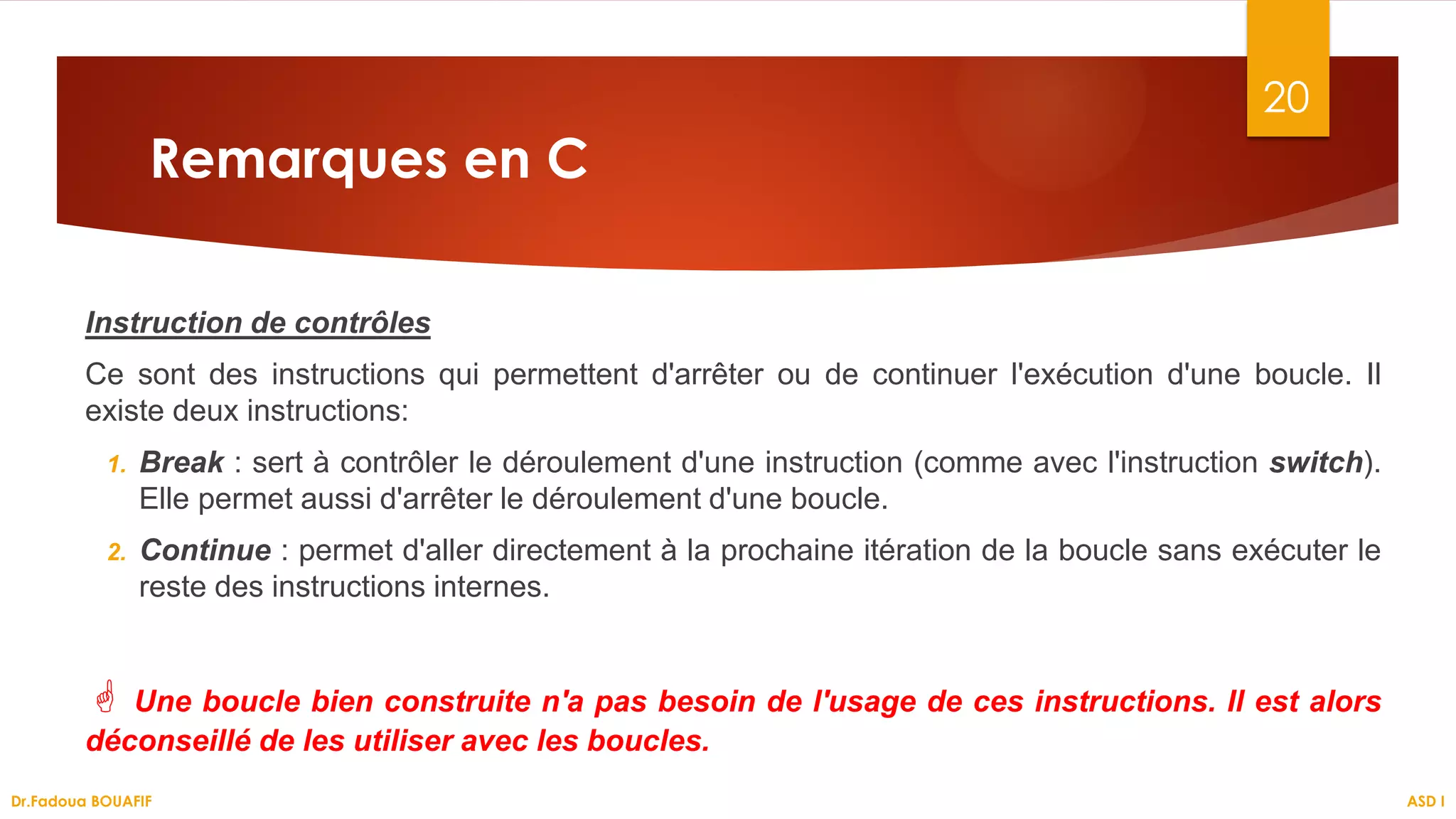 Remarques en C
Instruction de contrôles
Ce sont des instructions qui permettent d'arrêter ou de continuer l'exécution d'une boucle. Il
existe deux instructions:
1. Break : sert à contrôler le déroulement d'une instruction (comme avec l'instruction switch).
Elle permet aussi d'arrêter le déroulement d'une boucle.
2. Continue : permet d'aller directement à la prochaine itération de la boucle sans exécuter le
reste des instructions internes.
 Une boucle bien construite n'a pas besoin de l'usage de ces instructions. Il est alors
déconseillé de les utiliser avec les boucles.
20
ASD I
Dr.Fadoua BOUAFIF
 