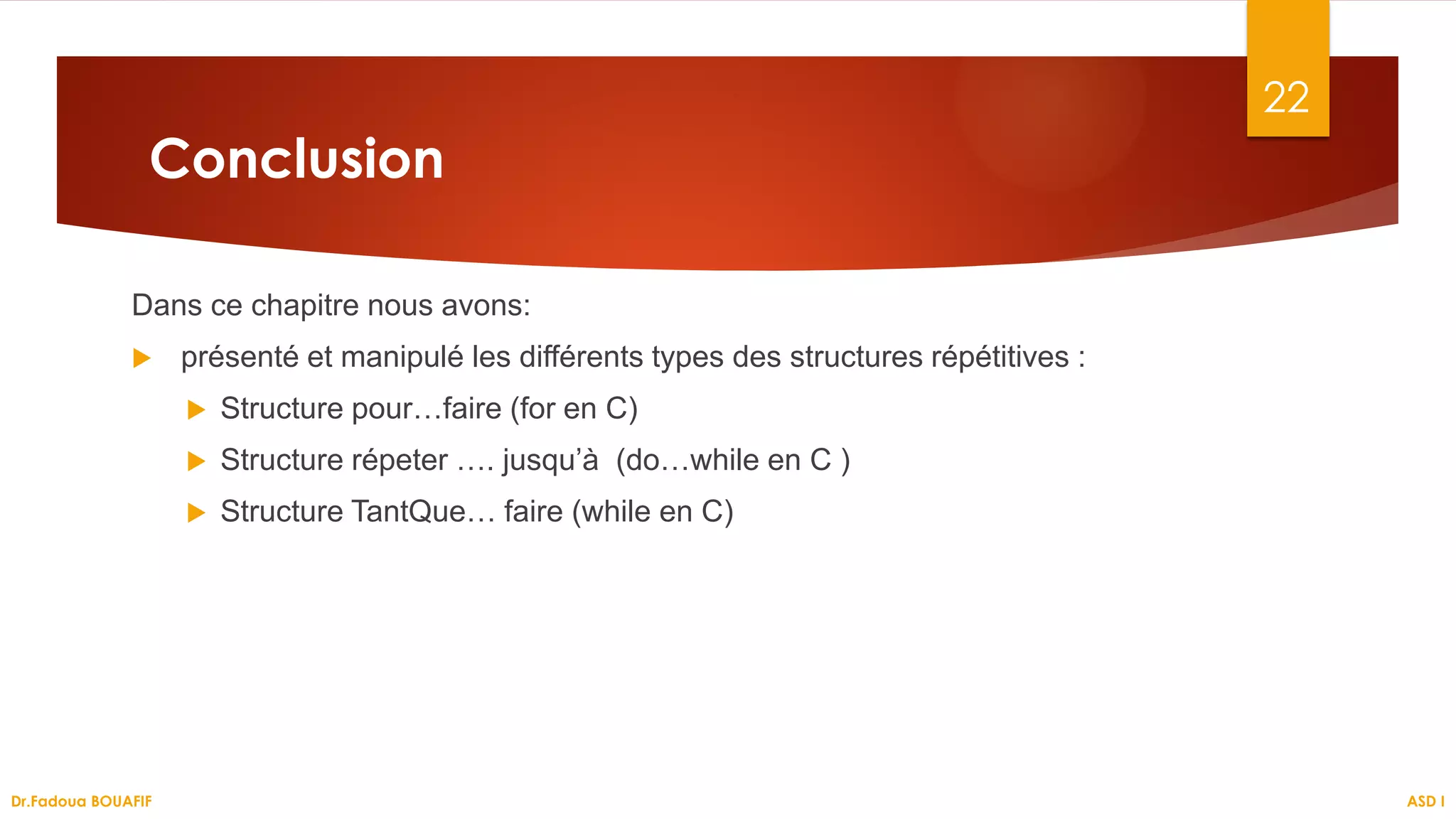 Conclusion
Dans ce chapitre nous avons:
 présenté et manipulé les différents types des structures répétitives :
 Structure pour…faire (for en C)
 Structure répeter …. jusqu’à (do…while en C )
 Structure TantQue… faire (while en C)
ASD I
22
Dr.Fadoua BOUAFIF
 